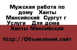 Мужская работа по дому - Ханты-Мансийский, Сургут г. Услуги » Для дома   . Ханты-Мансийский